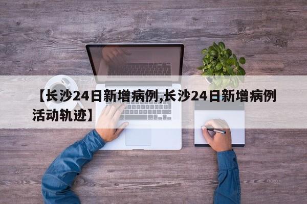 【长沙24日新增病例,长沙24日新增病例活动轨迹】