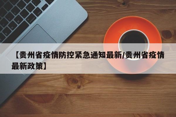 【贵州省疫情防控紧急通知最新/贵州省疫情最新政策】